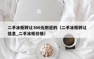 二手冰柜转让300元附近的（二手冰柜转让信息_二手冰柜价格）