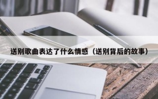 送别歌曲表达了什么情感（送别背后的故事）