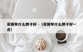 买钢琴什么牌子好 -（买钢琴什么牌子好一点）