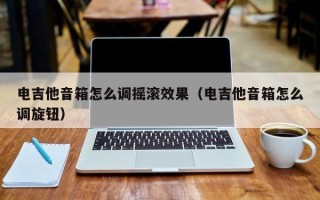 电吉他音箱怎么调摇滚效果（电吉他音箱怎么调旋钮）