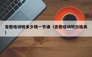 吉他培训班多少钱一节课（吉他培训班价格表）