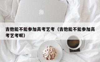 吉他能不能参加高考艺考（吉他能不能参加高考艺考呢）