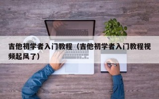 吉他初学者入门教程（吉他初学者入门教程视频起风了）