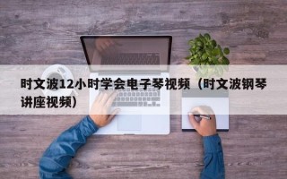 时文波12小时学会电子琴视频（时文波钢琴讲座视频）