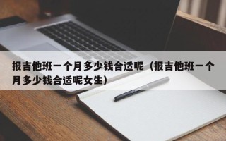 报吉他班一个月多少钱合适呢（报吉他班一个月多少钱合适呢女生）