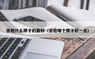 吉他什么牌子的最好（吉他哪个牌子好一点）