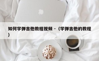 如何学弹吉他教程视频 -（学弹吉他的教程）