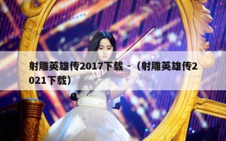 射雕英雄传2017下载 -（射雕英雄传2021下载）