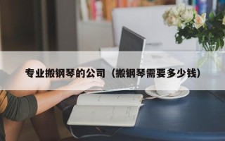 专业搬钢琴的公司（搬钢琴需要多少钱）