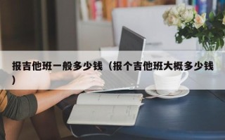 报吉他班一般多少钱（报个吉他班大概多少钱）