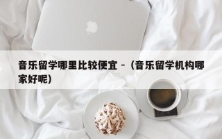 音乐留学哪里比较便宜 -（音乐留学机构哪家好呢）