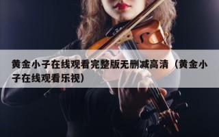 黄金小子在线观看完整版无删减高清（黄金小子在线观看乐视）