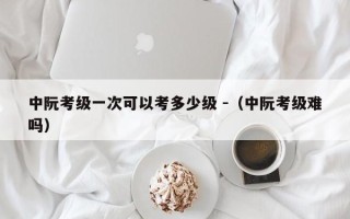 中阮考级一次可以考多少级 -（中阮考级难吗）