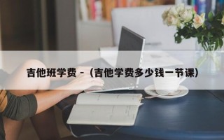 吉他班学费 -（吉他学费多少钱一节课）