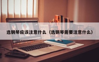 选钢琴应该注意什么（选钢琴需要注意什么）