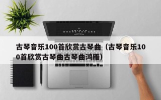 古琴音乐100首欣赏古琴曲（古琴音乐100首欣赏古琴曲古琴曲鸿雁）