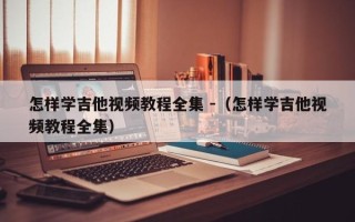 怎样学吉他视频教程全集 -（怎样学吉他视频教程全集）