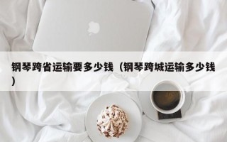 钢琴跨省运输要多少钱（钢琴跨城运输多少钱）