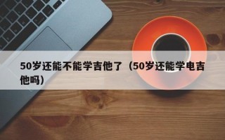 50岁还能不能学吉他了（50岁还能学电吉他吗）