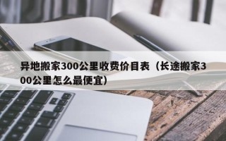 异地搬家300公里收费价目表（长途搬家300公里怎么最便宜）