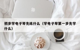 初步学电子琴先练什么（学电子琴第一步先学什么）