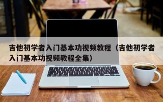 吉他初学者入门基本功视频教程（吉他初学者入门基本功视频教程全集）