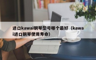 进口kawai钢琴型号哪个最好（kawai进口钢琴使用寿命）