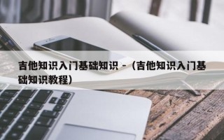 吉他知识入门基础知识 -（吉他知识入门基础知识教程）