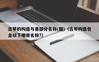 古琴的构造与各部分名称(图)（古琴构造包含以下哪些名称?）