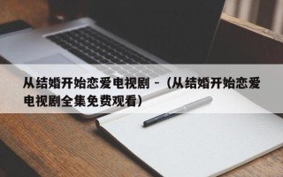 从结婚开始恋爱电视剧 -（从结婚开始恋爱电视剧全集免费观看）