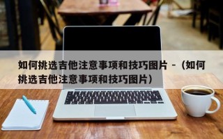 如何挑选吉他注意事项和技巧图片 -（如何挑选吉他注意事项和技巧图片）