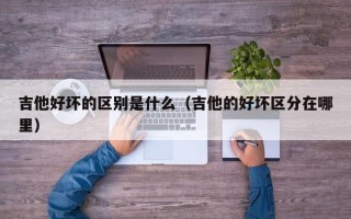 吉他好坏的区别是什么（吉他的好坏区分在哪里）