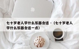 七十岁老人学什么乐器合适 -（七十岁老人学什么乐器合适一点）