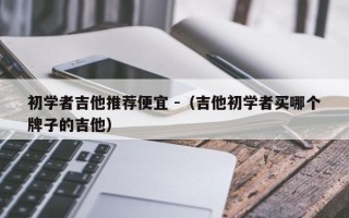 初学者吉他推荐便宜 -（吉他初学者买哪个牌子的吉他）