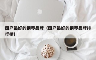 国产最好的钢琴品牌（国产最好的钢琴品牌排行榜）