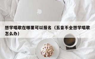 想学唱歌在哪里可以报名（五音不全想学唱歌怎么办）