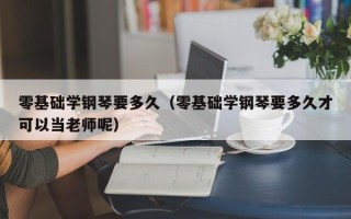 零基础学钢琴要多久（零基础学钢琴要多久才可以当老师呢）