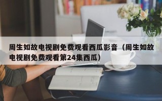 周生如故电视剧免费观看西瓜影音（周生如故电视剧免费观看第24集西瓜）