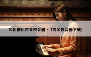 如何使用古琴校音器 -（古琴校音器下载）