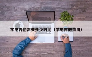 学电吉他需要多少时间（学电吉他费用）