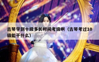 古琴学到十级多长时间考级啊（古琴考过10级能干什么）