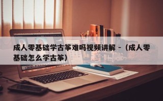 成人零基础学古筝难吗视频讲解 -（成人零基础怎么学古筝）