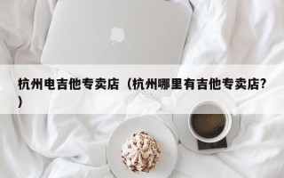 杭州电吉他专卖店（杭州哪里有吉他专卖店?）