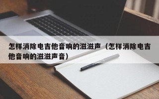 怎样消除电吉他音响的滋滋声（怎样消除电吉他音响的滋滋声音）