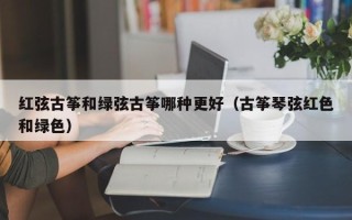 红弦古筝和绿弦古筝哪种更好（古筝琴弦红色和绿色）