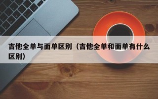 吉他全单与面单区别（吉他全单和面单有什么区别）