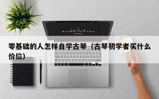 零基础的人怎样自学古琴（古琴初学者买什么价位）