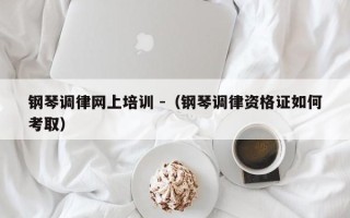 钢琴调律网上培训 -（钢琴调律资格证如何考取）