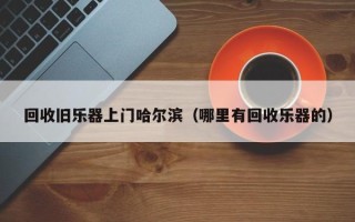 回收旧乐器上门哈尔滨（哪里有回收乐器的）