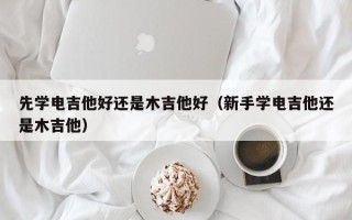 先学电吉他好还是木吉他好（新手学电吉他还是木吉他）